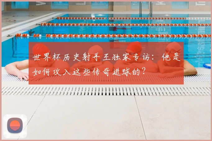 世界杯历史射手王独家专访:他是如何攻入这些传奇进球的?