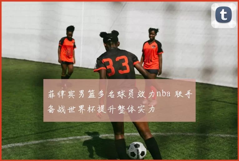 菲律宾男篮多名球员效力nba 联手备战世界杯提升整体实力