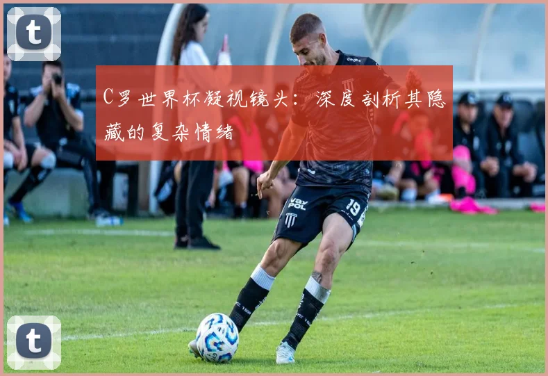 C罗世界杯凝视镜头:深度剖析其隐藏的复杂情绪