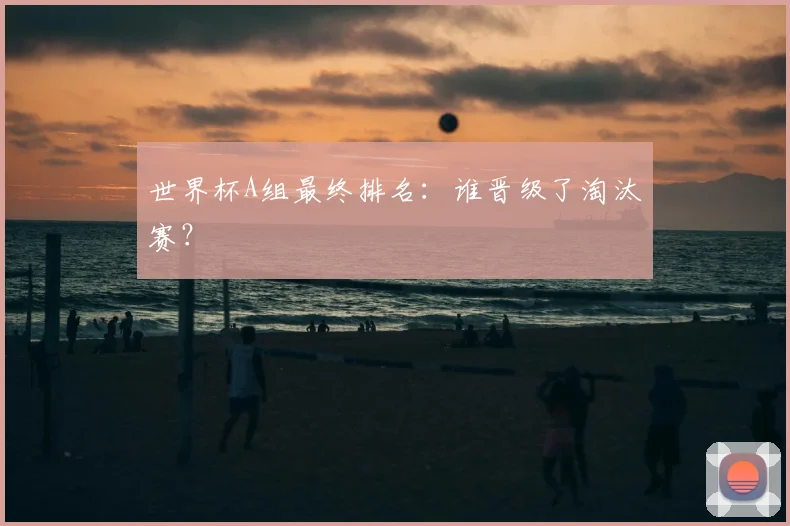 世界杯A组最终排名:谁晋级了淘汰赛?
