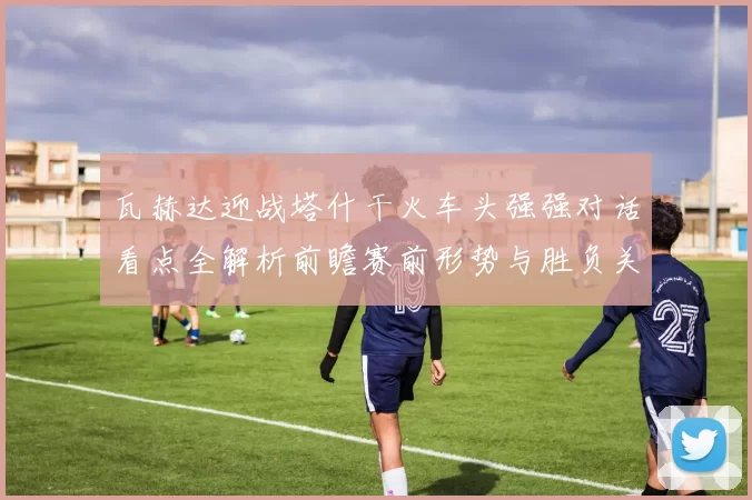 瓦赫达迎战塔什干火车头强强对话看点全解析前瞻赛前形势与胜负关键解读