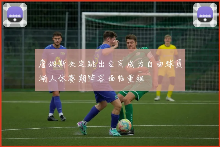 詹姆斯决定跳出合同成为自由球员湖人休赛期阵容面临重组