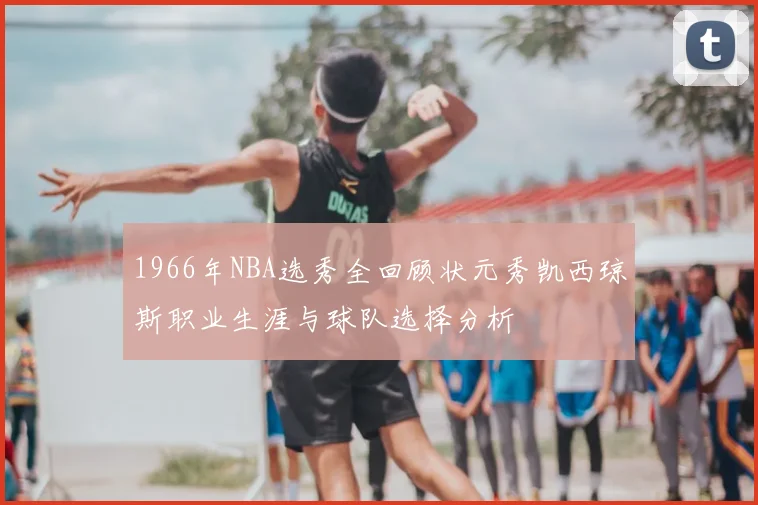 1966年NBA选秀全回顾状元秀凯西琼斯职业生涯与球队选择分析