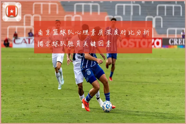 南京篮球队心理素质深度对比分析揭示球队胜负关键因素