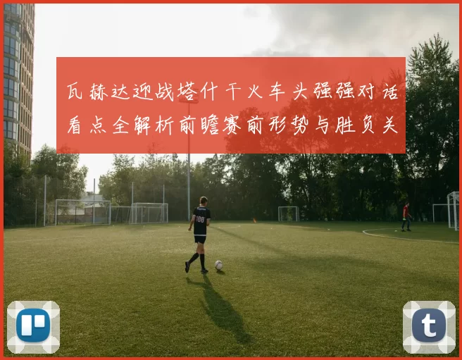 瓦赫达迎战塔什干火车头强强对话看点全解析前瞻赛前形势与胜负关键解读