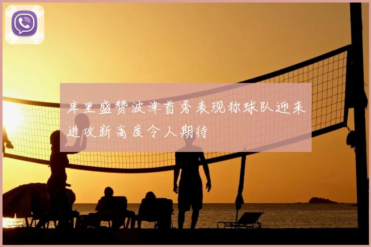 库里盛赞波津首秀表现称球队迎来进攻新高度令人期待