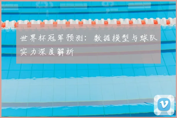 世界杯冠军预测:数据模型与球队实力深度解析