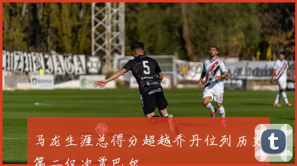 马龙生涯总得分超越乔丹位列历史第二仅次贾巴尔