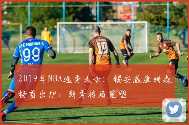 2019年NBA选秀大会:锡安威廉姆森榜首出炉,新秀格局重塑