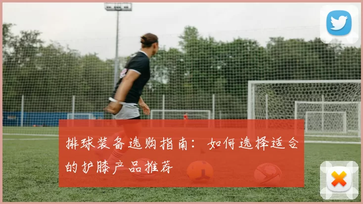 排球装备选购指南：如何选择适合的护膝产品推荐