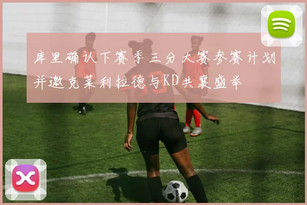 库里确认下赛季三分大赛参赛计划并邀克莱利拉德与KD共襄盛举