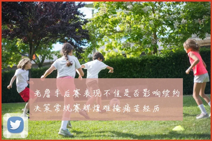 老詹季后赛表现不佳是否影响续约决策常规赛辉煌难掩痛苦经历