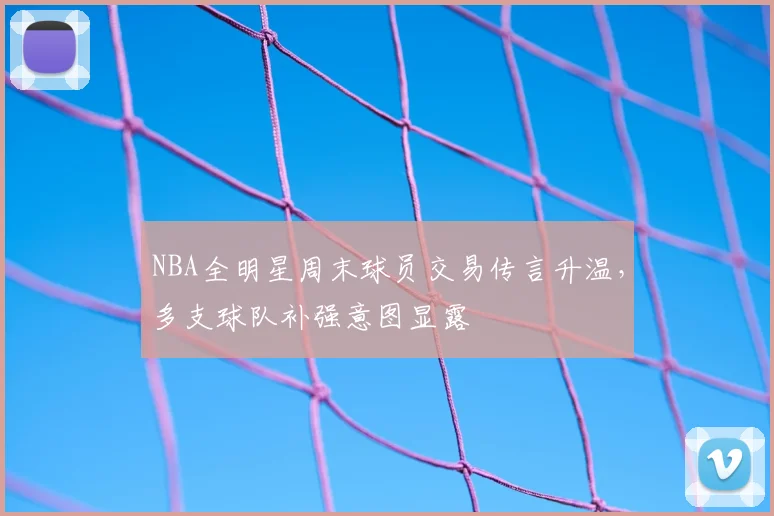 NBA全明星周末球员交易传言升温，多支球队补强意图显露