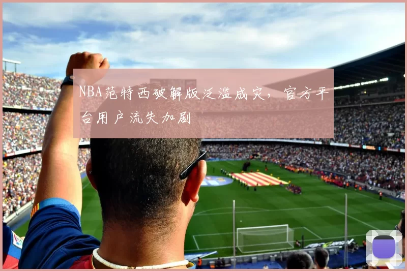 NBA范特西破解版泛滥成灾，官方平台用户流失加剧