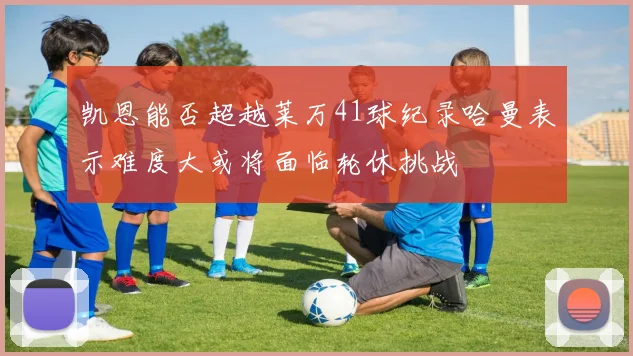 凯恩能否超越莱万41球纪录哈曼表示难度大或将面临轮休挑战