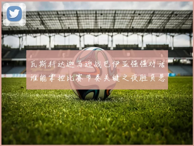 瓦斯科达迦马迎战巴伊亚强强对话谁能掌控比赛节奏关键之夜胜负悬念