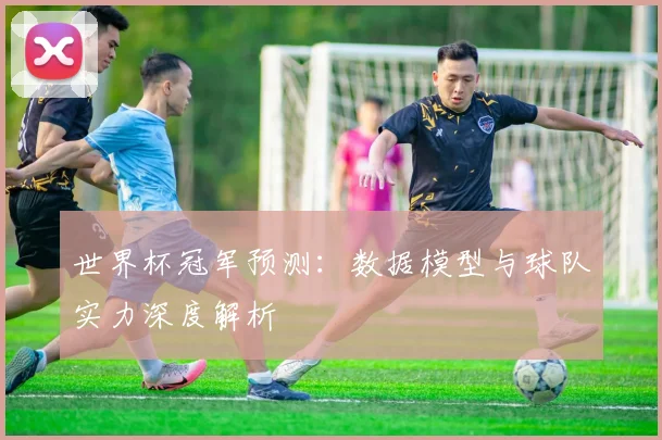 世界杯冠军预测:数据模型与球队实力深度解析