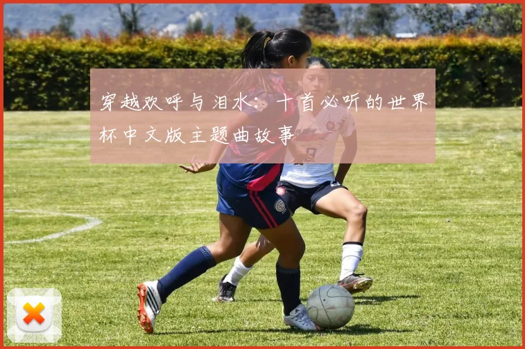 穿越欢呼与泪水:十首必听的世界杯中文版主题曲故事