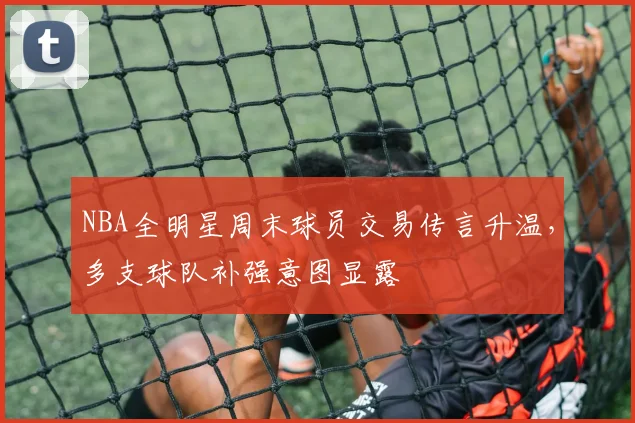 NBA全明星周末球员交易传言升温，多支球队补强意图显露
