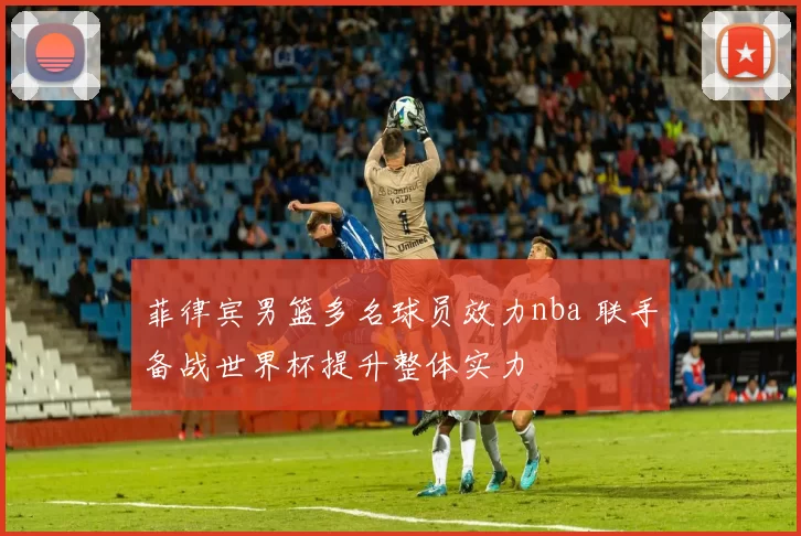 菲律宾男篮多名球员效力nba 联手备战世界杯提升整体实力