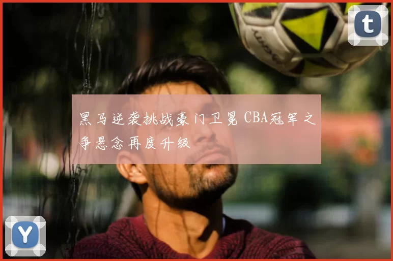 黑马逆袭挑战豪门卫冕 CBA冠军之争悬念再度升级