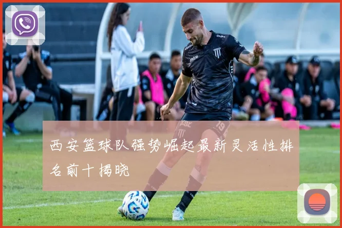 西安篮球队强势崛起最新灵活性排名前十揭晓