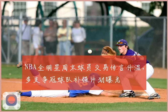 NBA全明星周末球员交易传言升温,多支争冠球队补强计划曝光