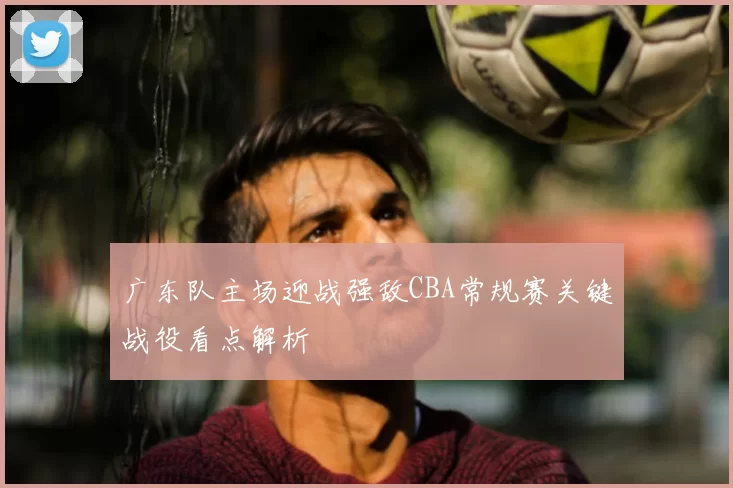 广东队主场迎战强敌CBA常规赛关键战役看点解析