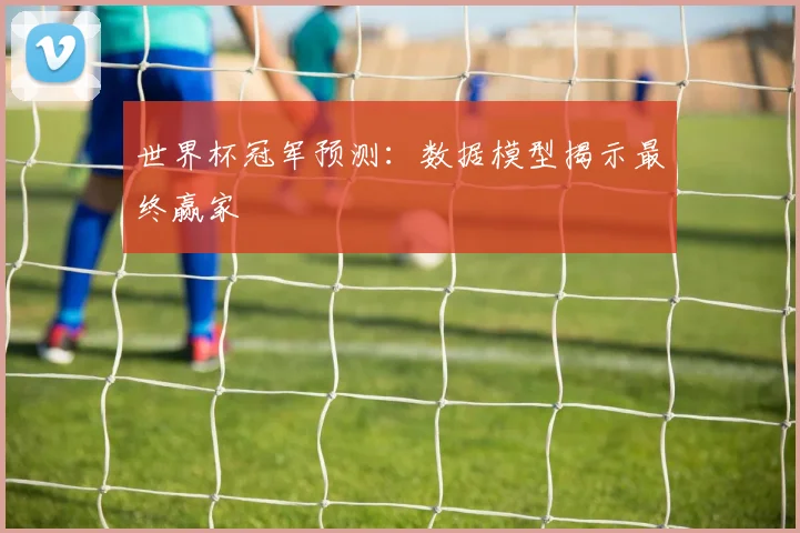 世界杯冠军预测:数据模型揭示最终赢家