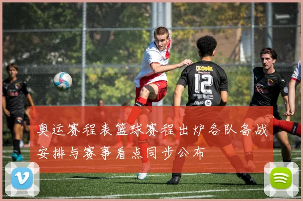 奥运赛程表篮球赛程出炉各队备战安排与赛事看点同步公布