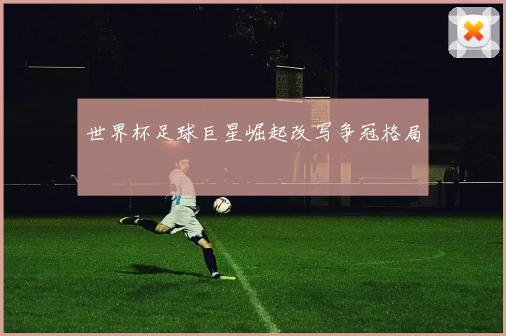 世界杯足球巨星崛起改写争冠格局