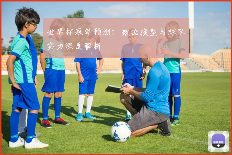 世界杯冠军预测:数据模型与球队实力深度解析