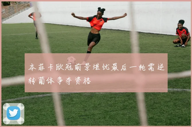 本菲卡欧冠前景堪忧最后一轮需逆转葡体争夺资格