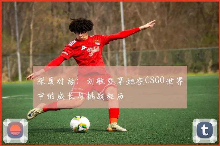 深度对话:刘敏分享她在CSGO世界中的成长与挑战经历