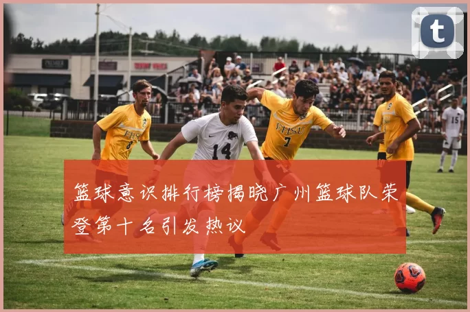 篮球意识排行榜揭晓广州篮球队荣登第十名引发热议