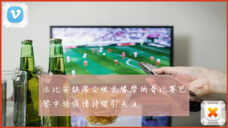 法比安缺席合练无缘摩纳哥比赛巴黎中场伤情持续引关注