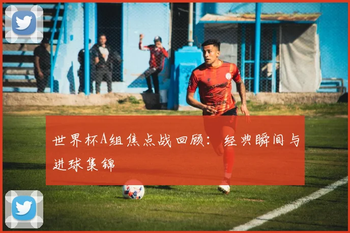 世界杯A组焦点战回顾：经典瞬间与进球集锦