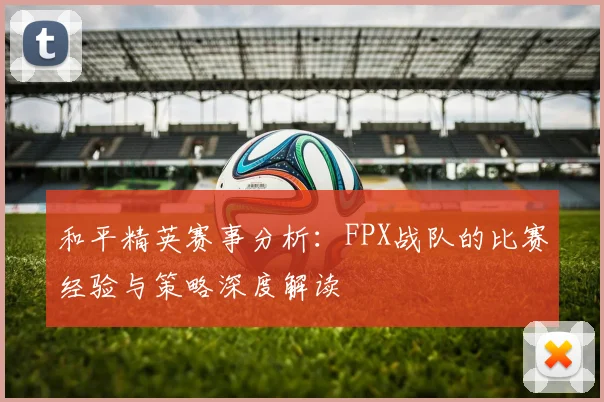 和平精英赛事分析:FPX战队的比赛经验与策略深度解读