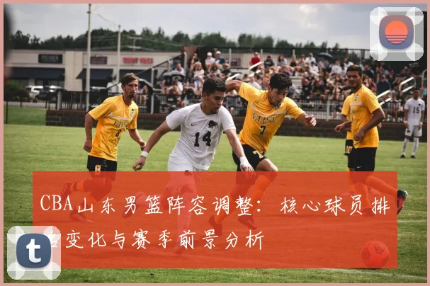 CBA山东男篮阵容调整:核心球员排名变化与赛季前景分析