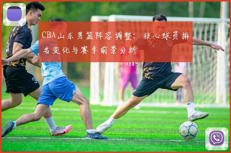 CBA山东男篮阵容调整:核心球员排名变化与赛季前景分析